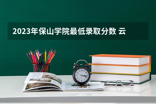 2023年保山学院最低录取分数 云南往年录取分数是多少