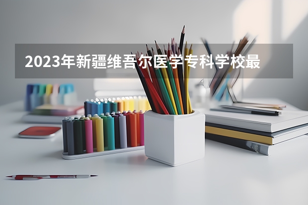 2023年新疆维吾尔医学专科学校最低录取分数 新疆往年录取分数是多少
