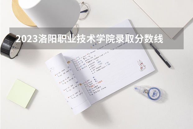 2023洛阳职业技术学院录取分数线是多少，学校怎么样？