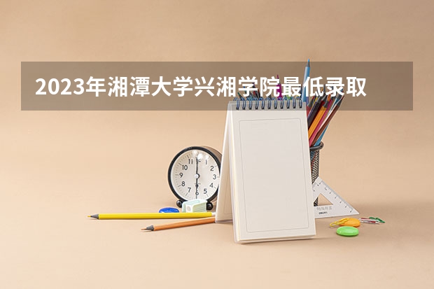 2023年湘潭大学兴湘学院最低录取分数 湖南往年录取分数是多少