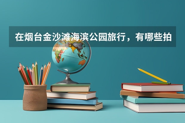 在烟台金沙滩海滨公园旅行，有哪些拍照圣地值得打卡？