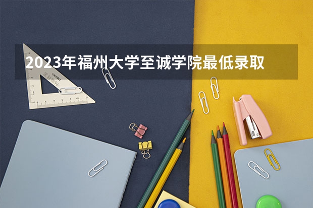 2023年福州大学至诚学院最低录取分数 福建往年录取分数是多少