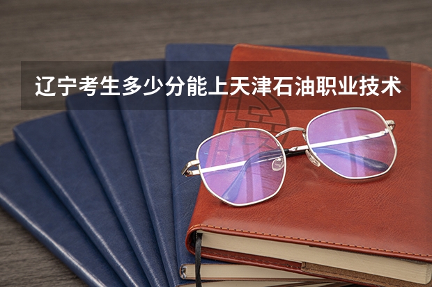 辽宁考生多少分能上天津石油职业技术学院