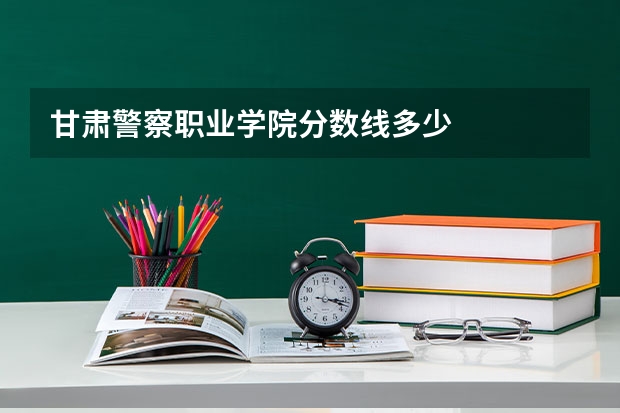 甘肃警察职业学院分数线多少