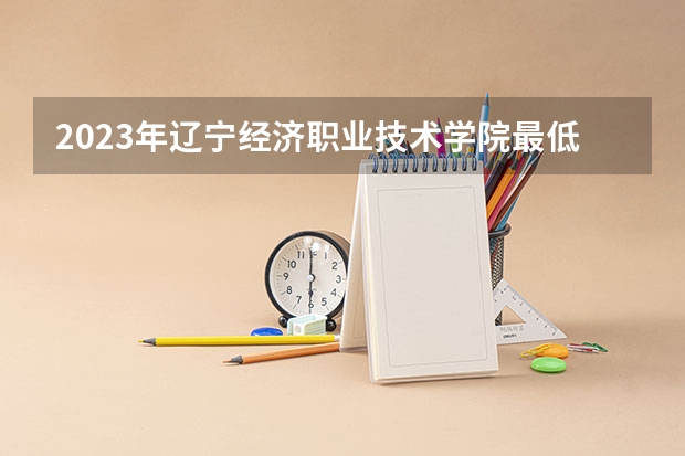 2023年辽宁经济职业技术学院最低录取分数 辽宁往年录取分数是多少