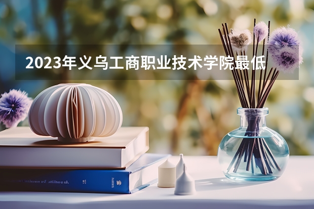 2023年义乌工商职业技术学院最低录取分数 浙江往年录取分数是多少