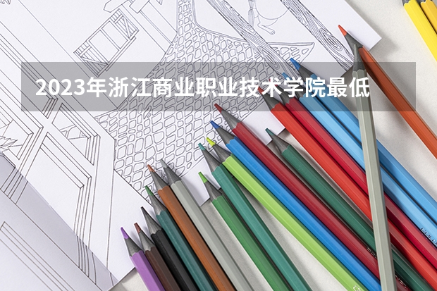 2023年浙江商业职业技术学院最低录取分数 浙江往年录取分数是多少