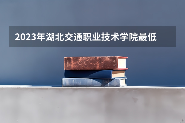 2023年湖北交通职业技术学院最低录取分数 湖北往年录取分数是多少