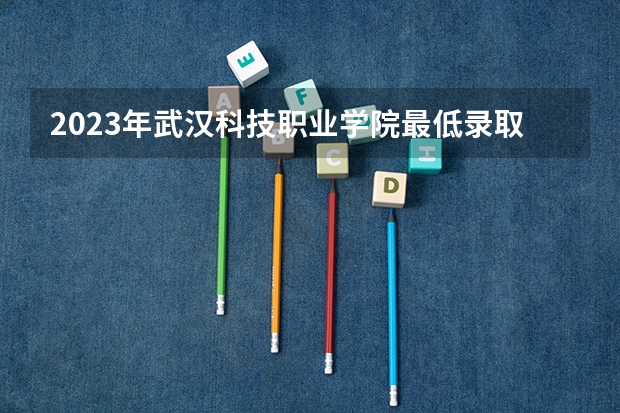2023年武汉科技职业学院最低录取分数 湖北往年录取分数是多少