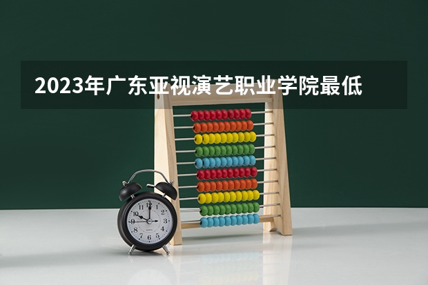 2023年广东亚视演艺职业学院最低录取分数 广东往年录取分数是多少