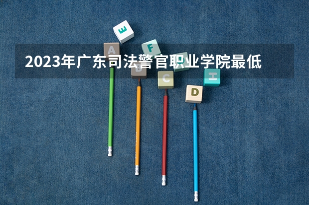 2023年广东司法警官职业学院最低录取分数 广东往年录取分数是多少