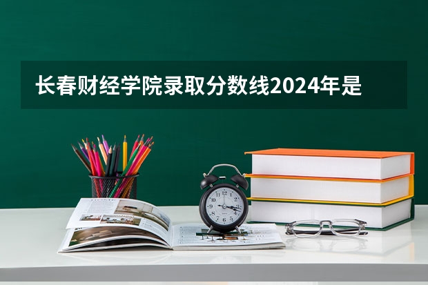 长春财经学院录取分数线2024年是多少分(附各省录取最低分)