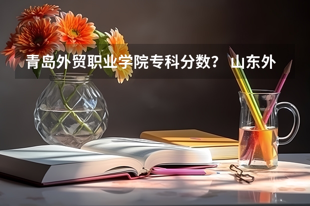 青岛外贸职业学院专科分数? 山东外贸职业学院单招分数线