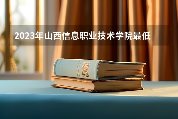 2023年山西信息职业技术学院最低录取分数 山西往年录取分数是多少