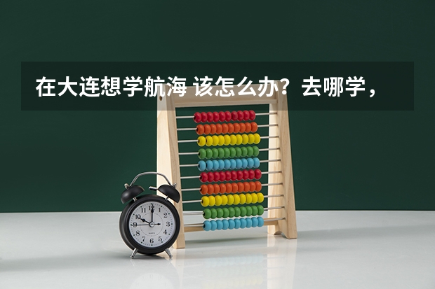 在大连想学航海 该怎么办？去哪学，学多长时间，学费是多少啊？