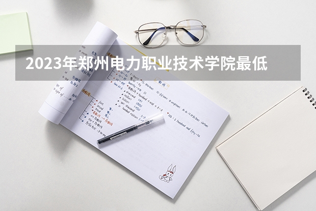 2023年郑州电力职业技术学院最低录取分数 河南往年录取分数是多少