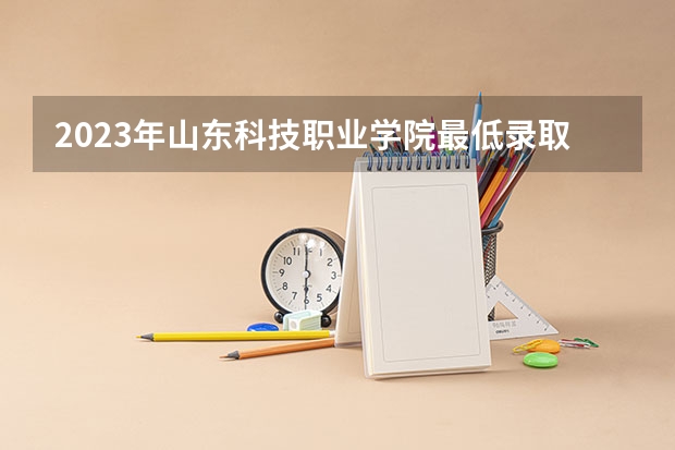 2023年山东科技职业学院最低录取分数 山东往年录取分数是多少