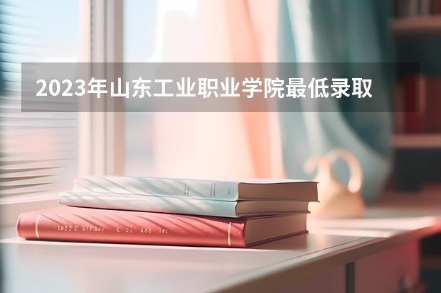 2023年山东工业职业学院最低录取分数 山东往年录取分数是多少