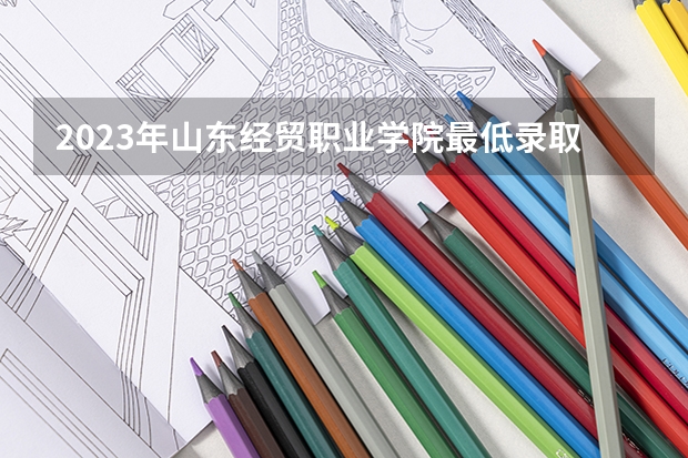 2023年山东经贸职业学院最低录取分数 山东往年录取分数是多少