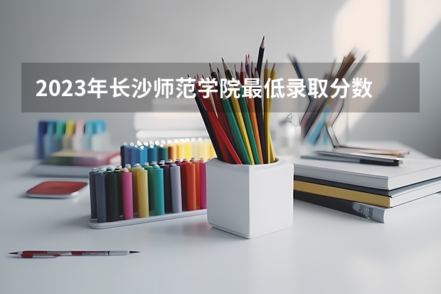 2023年长沙师范学院最低录取分数 湖南往年录取分数是多少