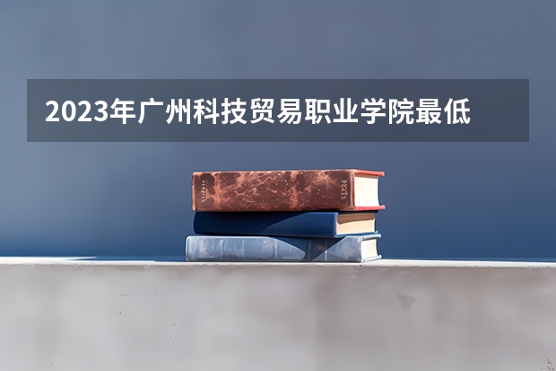 2023年广州科技贸易职业学院最低录取分数 广东往年录取分数是多少