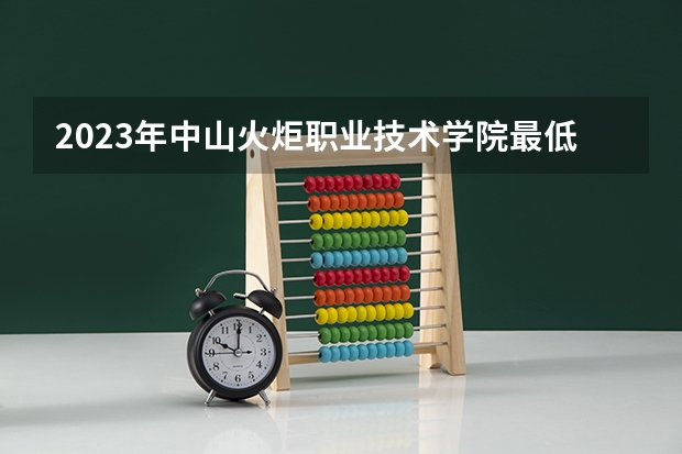 2023年中山火炬职业技术学院最低录取分数 广东往年录取分数是多少