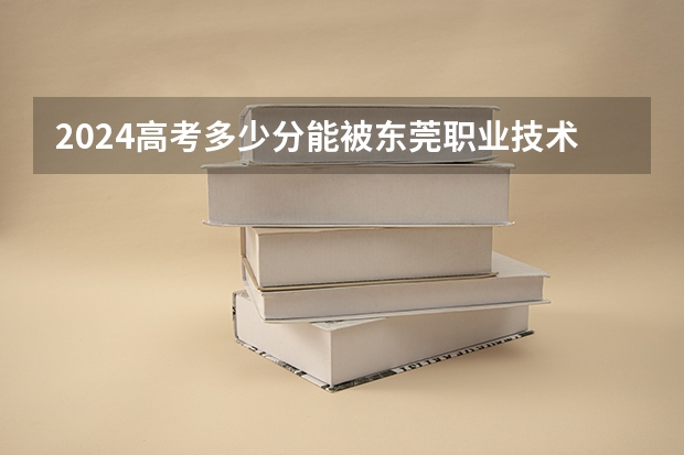 2024高考多少分能被东莞职业技术学院录取