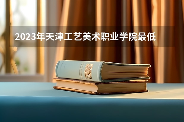 2023年天津工艺美术职业学院最低录取分数 天津往年录取分数是多少