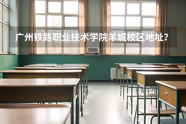 广州铁路职业技术学院羊城校区地址？？ 广州羊城职业技术学校排名第几