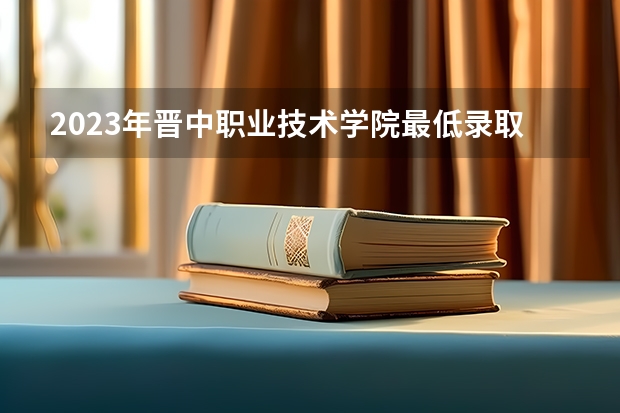 2023年晋中职业技术学院最低录取分数 山西往年录取分数是多少