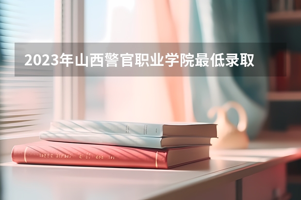 2023年山西警官职业学院最低录取分数 山西往年录取分数是多少