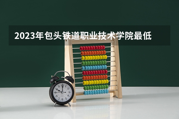 2023年包头铁道职业技术学院最低录取分数 内蒙古往年录取分数是多少