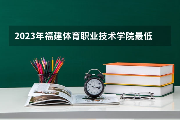 2023年福建体育职业技术学院最低录取分数 福建往年录取分数是多少