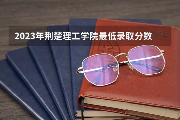 2023年荆楚理工学院最低录取分数 湖北往年录取分数是多少