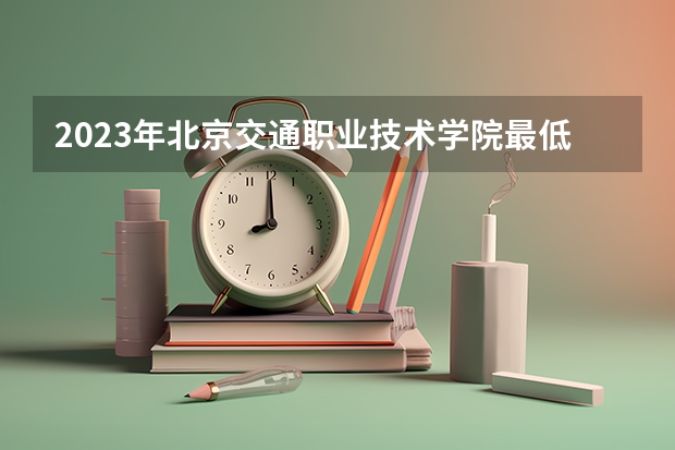 2023年北京交通职业技术学院最低录取分数 北京往年录取分数是多少