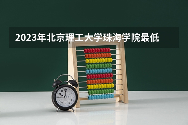 2023年北京理工大学珠海学院最低录取分数 广东往年录取分数是多少