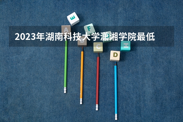 2023年湖南科技大学潇湘学院最低录取分数 湖南往年录取分数是多少