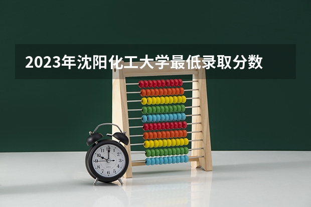 2023年沈阳化工大学最低录取分数 辽宁往年录取分数是多少