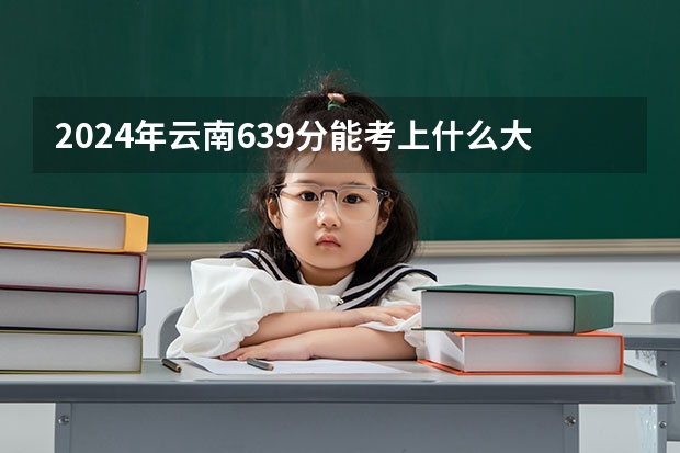 2024年云南639分能考上什么大学？