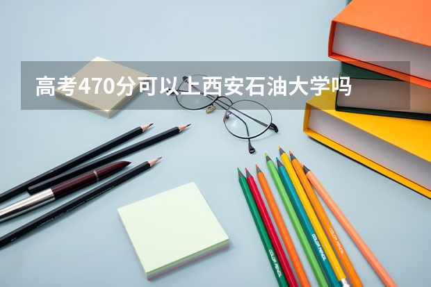 高考470分可以上西安石油大学吗