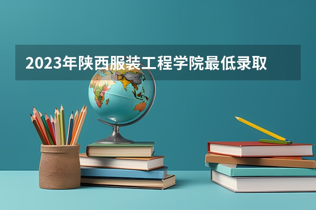 2023年陕西服装工程学院最低录取分数 陕西往年录取分数是多少