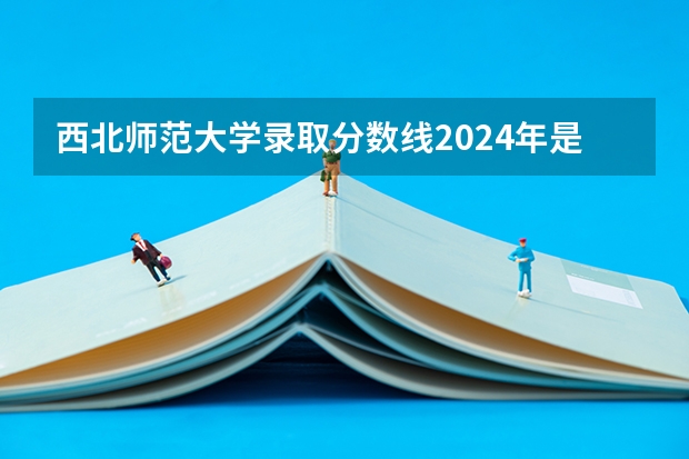 西北师范大学录取分数线2024年是多少分(附各省录取最低分)
