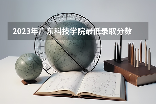 2023年广东科技学院最低录取分数 广东往年录取分数是多少