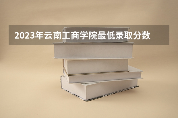 2023年云南工商学院最低录取分数 云南往年录取分数是多少