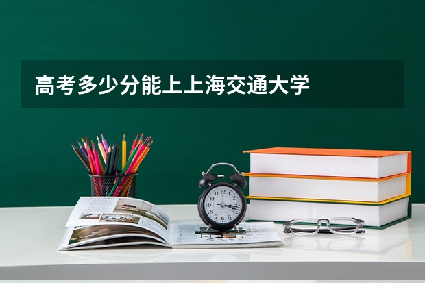 高考多少分能上上海交通大学
