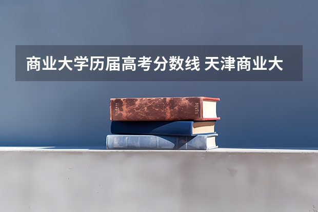 商业大学历届高考分数线 天津商业大学近年天津商业大学录取分数线