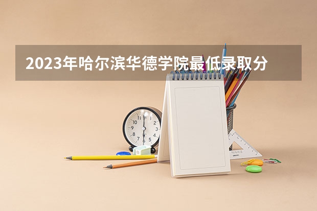 2023年哈尔滨华德学院最低录取分数 黑龙江往年录取分数是多少