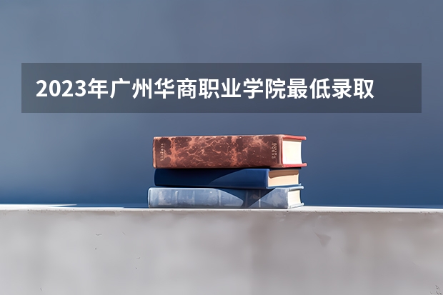 2023年广州华商职业学院最低录取分数 广东往年录取分数是多少