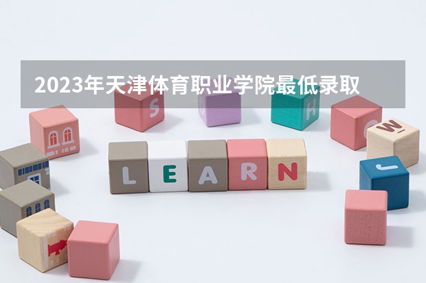 2023年天津体育职业学院最低录取分数 天津往年录取分数是多少