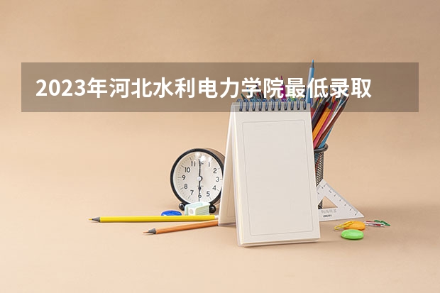 2023年河北水利电力学院最低录取分数 河北往年录取分数是多少